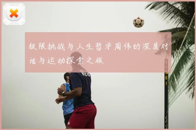 极限挑战与人生哲学周伟的深度对话与运动探索之旅