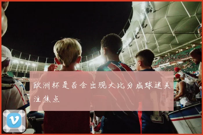 欧洲杯是否会出现大比分成球迷关注焦点