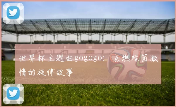 世界杯主题曲gogogo：点燃绿茵激情的旋律故事