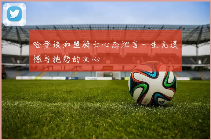 哈登谈加盟骑士心态坦言一生无遗憾与抱怨的决心