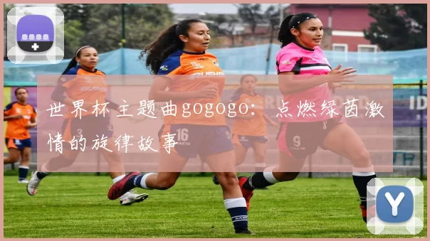 世界杯主题曲gogogo：点燃绿茵激情的旋律故事