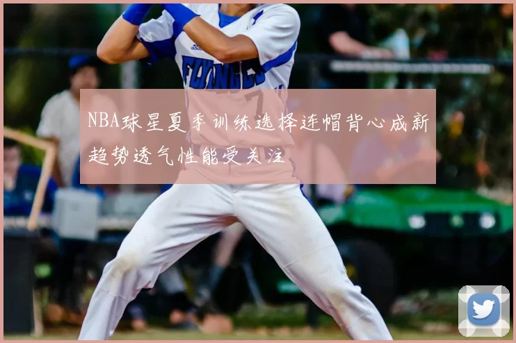 NBA球星夏季训练选择连帽背心成新趋势透气性能受关注