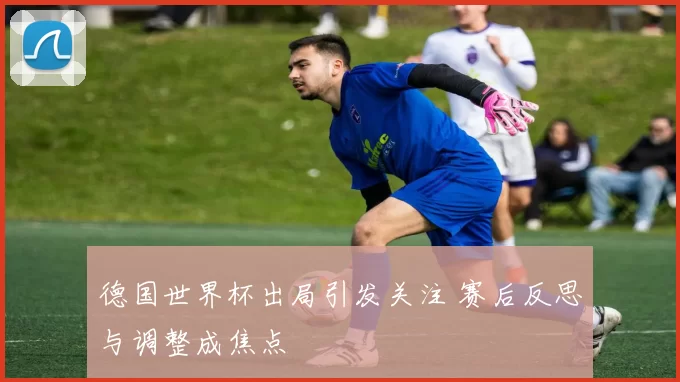 德国世界杯出局引发关注 赛后反思与调整成焦点