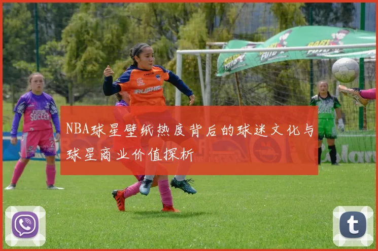 NBA球星壁纸热度背后的球迷文化与球星商业价值探析