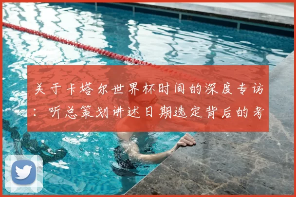 关于卡塔尔世界杯时间的深度专访：听总策划讲述日期选定背后的考量