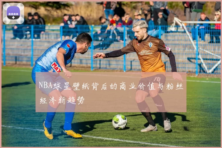 NBA球星壁纸背后的商业价值与粉丝经济新趋势