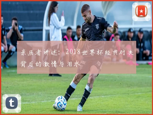 亲历者讲述：2018世界杯经典对决背后的激情与泪水