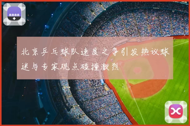 北京乒乓球队速度之争引发热议球迷与专家观点碰撞激烈