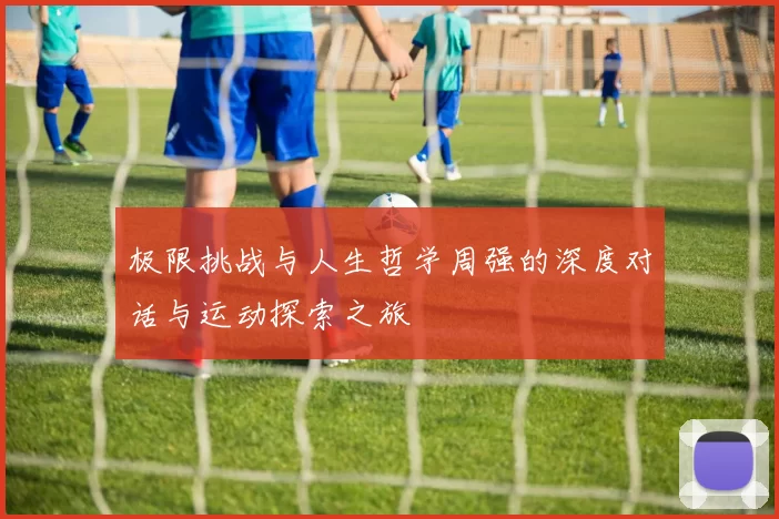 极限挑战与人生哲学周强的深度对话与运动探索之旅