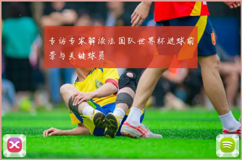 专访专家解读法国队世界杯进球前景与关键球员