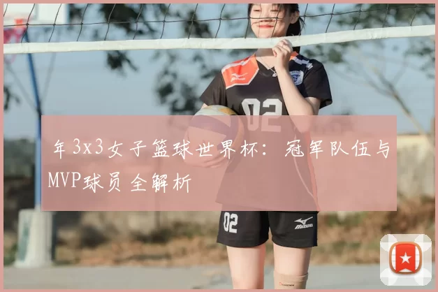 年3x3女子篮球世界杯:冠军队伍与MVP球员全解析