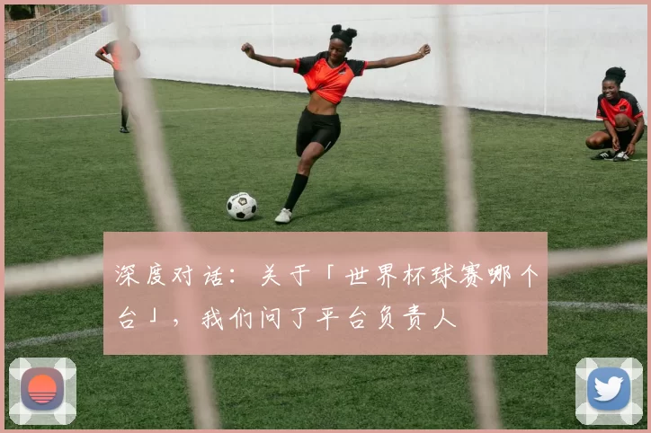 深度对话：关于「世界杯球赛哪个台」，我们问了平台负责人