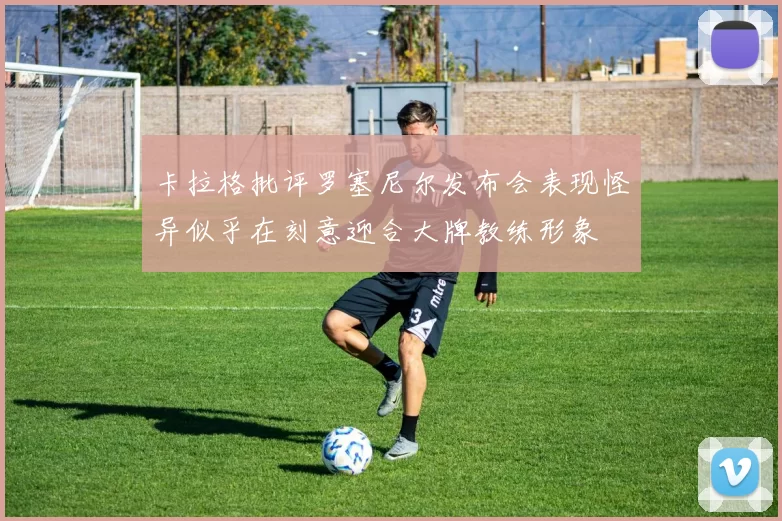 卡拉格批评罗塞尼尔发布会表现怪异似乎在刻意迎合大牌教练形象
