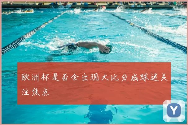 欧洲杯是否会出现大比分成球迷关注焦点