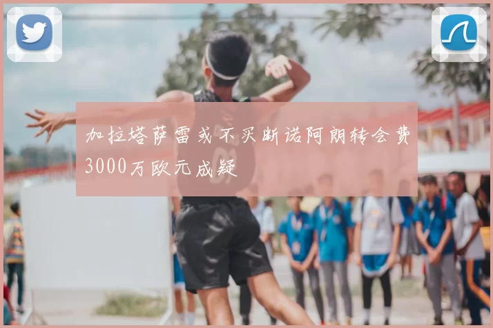 加拉塔萨雷或不买断诺阿朗转会费3000万欧元成疑