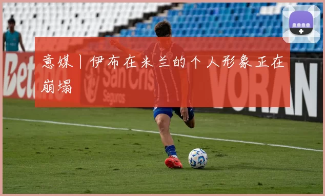 意媒丨伊布在米兰的个人形象正在崩塌