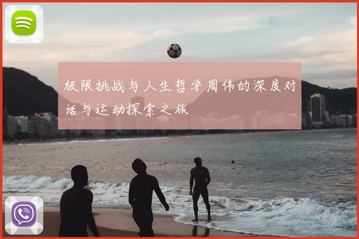 极限挑战与人生哲学周伟的深度对话与运动探索之旅