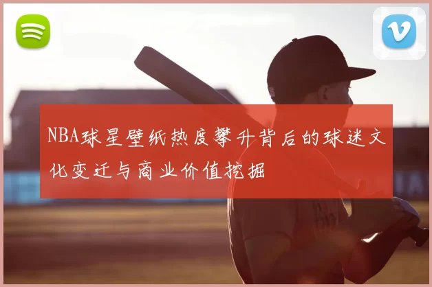 NBA球星壁纸热度攀升背后的球迷文化变迁与商业价值挖掘
