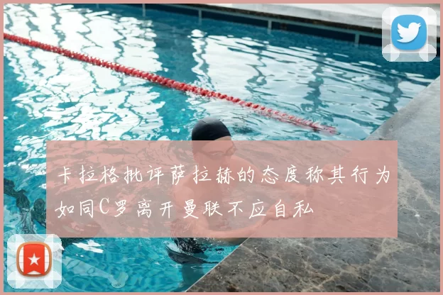 卡拉格批评萨拉赫的态度称其行为如同C罗离开曼联不应自私