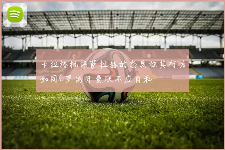 卡拉格批评萨拉赫的态度称其行为如同C罗离开曼联不应自私