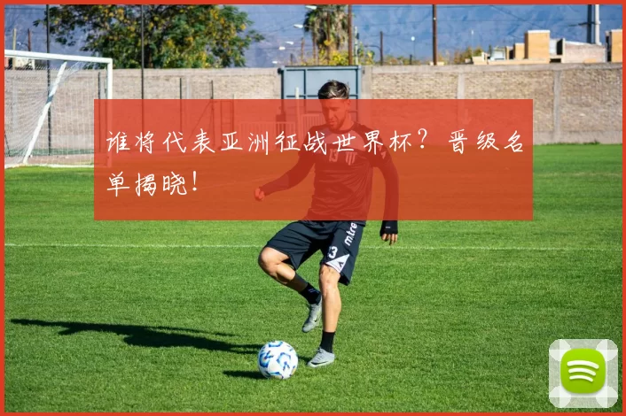 谁将代表亚洲征战世界杯？晋级名单揭晓！