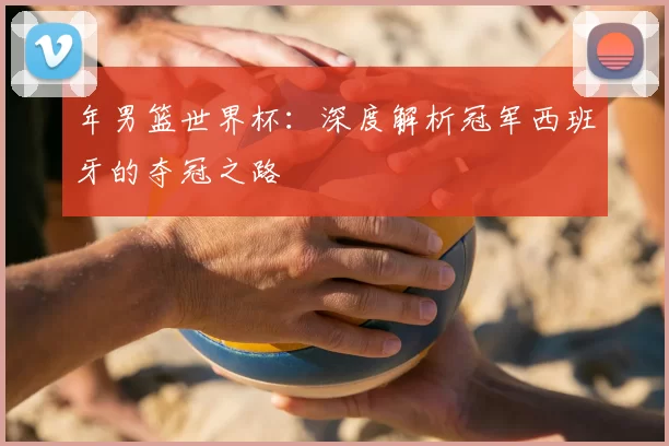 年男篮世界杯：深度解析冠军西班牙的夺冠之路