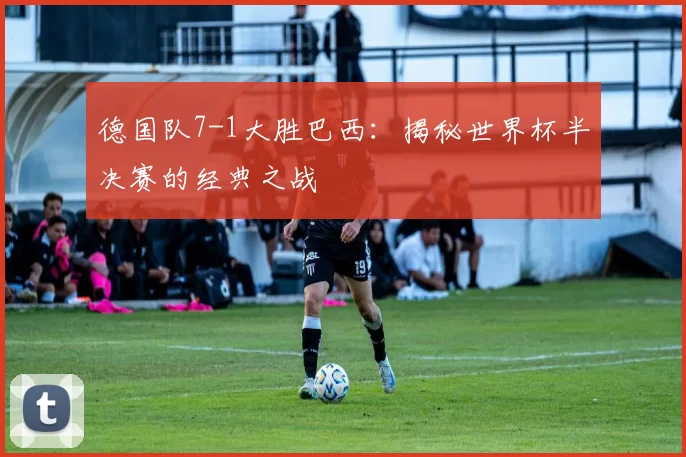 德国队7-1大胜巴西：揭秘世界杯半决赛的经典之战