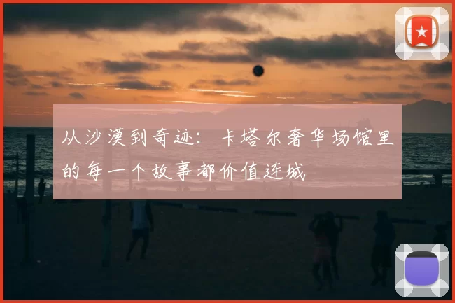 从沙漠到奇迹：卡塔尔奢华场馆里的每一个故事都价值连城