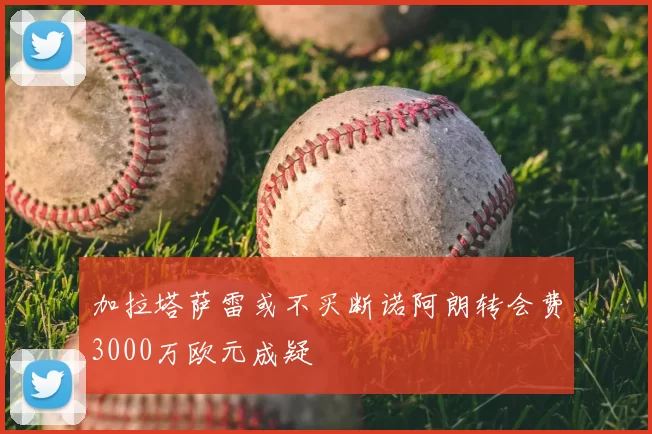 加拉塔萨雷或不买断诺阿朗转会费3000万欧元成疑