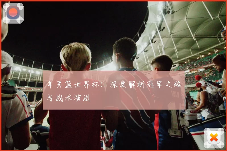 年男篮世界杯：深度解析冠军之路与战术演进