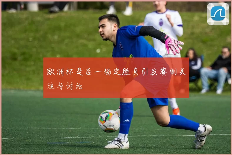 欧洲杯是否一场定胜负引发赛制关注与讨论