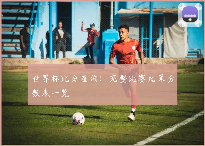 世界杯比分查询：完整比赛结果分数表一览