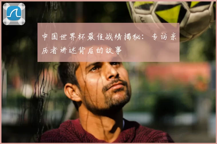 中国世界杯最佳战绩揭秘：专访亲历者讲述背后的故事