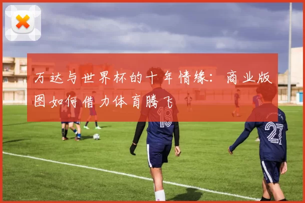 万达与世界杯的十年情缘:商业版图如何借力体育腾飞