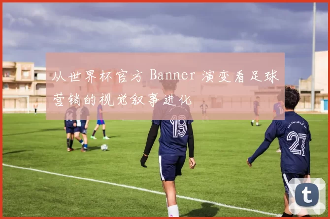 从世界杯官方 Banner 演变看足球营销的视觉叙事进化