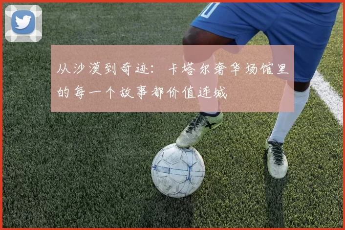 从沙漠到奇迹：卡塔尔奢华场馆里的每一个故事都价值连城